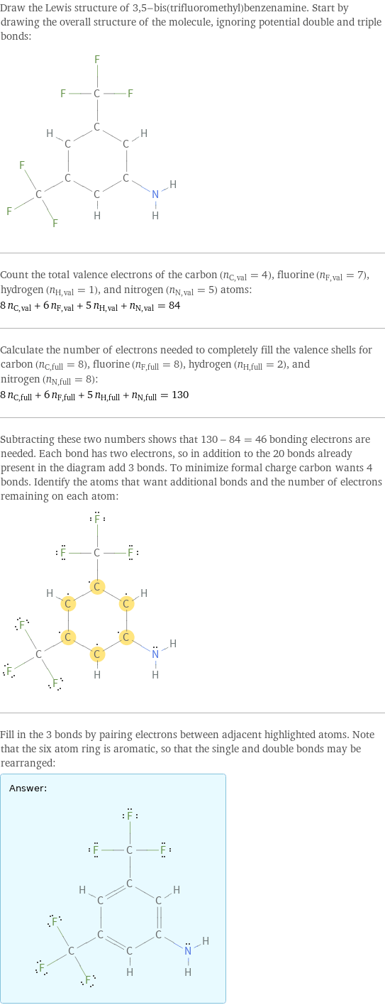 Draw the Lewis structure of 3, 5-bis(trifluoromethyl)benzenamine. Start by drawing the overall structure of the molecule, ignoring potential double and triple bonds:  Count the total valence electrons of the carbon (n_C, val = 4), fluorine (n_F, val = 7), hydrogen (n_H, val = 1), and nitrogen (n_N, val = 5) atoms: 8 n_C, val + 6 n_F, val + 5 n_H, val + n_N, val = 84 Calculate the number of electrons needed to completely fill the valence shells for carbon (n_C, full = 8), fluorine (n_F, full = 8), hydrogen (n_H, full = 2), and nitrogen (n_N, full = 8): 8 n_C, full + 6 n_F, full + 5 n_H, full + n_N, full = 130 Subtracting these two numbers shows that 130 - 84 = 46 bonding electrons are needed. Each bond has two electrons, so in addition to the 20 bonds already present in the diagram add 3 bonds. To minimize formal charge carbon wants 4 bonds. Identify the atoms that want additional bonds and the number of electrons remaining on each atom:  Fill in the 3 bonds by pairing electrons between adjacent highlighted atoms. Note that the six atom ring is aromatic, so that the single and double bonds may be rearranged: Answer: |   | 