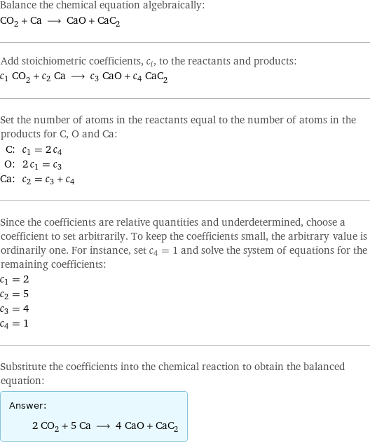 Balance the chemical equation algebraically: CO_2 + Ca ⟶ CaO + CaC_2 Add stoichiometric coefficients, c_i, to the reactants and products: c_1 CO_2 + c_2 Ca ⟶ c_3 CaO + c_4 CaC_2 Set the number of atoms in the reactants equal to the number of atoms in the products for C, O and Ca: C: | c_1 = 2 c_4 O: | 2 c_1 = c_3 Ca: | c_2 = c_3 + c_4 Since the coefficients are relative quantities and underdetermined, choose a coefficient to set arbitrarily. To keep the coefficients small, the arbitrary value is ordinarily one. For instance, set c_4 = 1 and solve the system of equations for the remaining coefficients: c_1 = 2 c_2 = 5 c_3 = 4 c_4 = 1 Substitute the coefficients into the chemical reaction to obtain the balanced equation: Answer: |   | 2 CO_2 + 5 Ca ⟶ 4 CaO + CaC_2