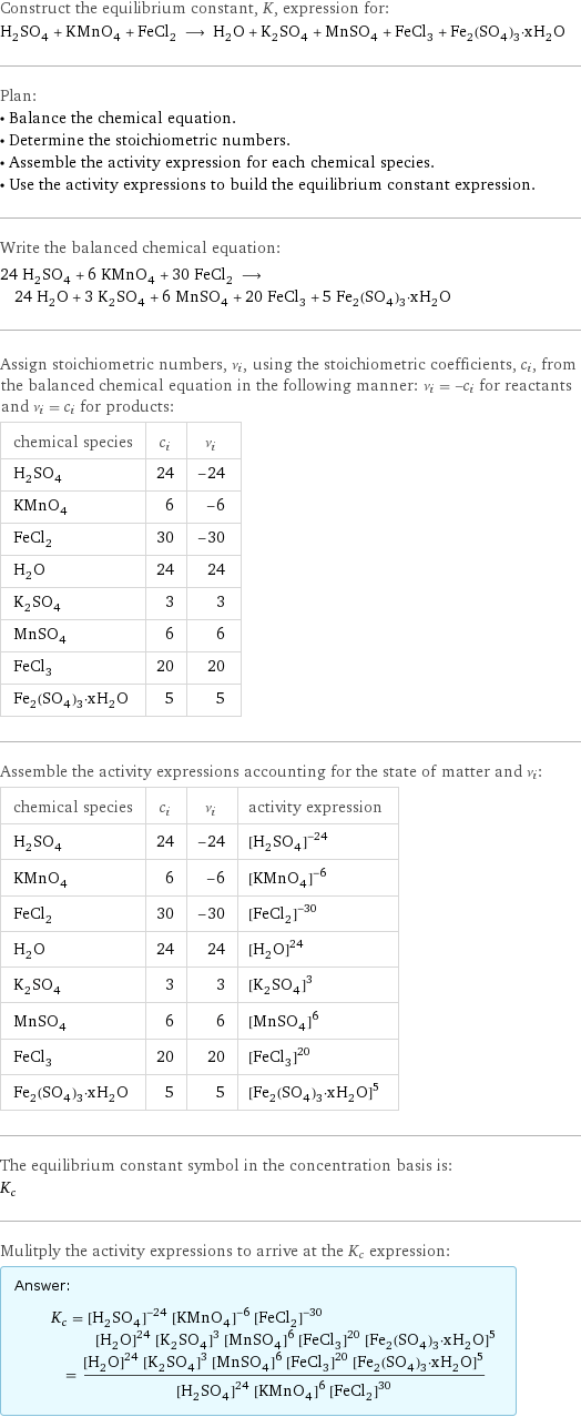 Construct the equilibrium constant, K, expression for: H_2SO_4 + KMnO_4 + FeCl_2 ⟶ H_2O + K_2SO_4 + MnSO_4 + FeCl_3 + Fe_2(SO_4)_3·xH_2O Plan: • Balance the chemical equation. • Determine the stoichiometric numbers. • Assemble the activity expression for each chemical species. • Use the activity expressions to build the equilibrium constant expression. Write the balanced chemical equation: 24 H_2SO_4 + 6 KMnO_4 + 30 FeCl_2 ⟶ 24 H_2O + 3 K_2SO_4 + 6 MnSO_4 + 20 FeCl_3 + 5 Fe_2(SO_4)_3·xH_2O Assign stoichiometric numbers, ν_i, using the stoichiometric coefficients, c_i, from the balanced chemical equation in the following manner: ν_i = -c_i for reactants and ν_i = c_i for products: chemical species | c_i | ν_i H_2SO_4 | 24 | -24 KMnO_4 | 6 | -6 FeCl_2 | 30 | -30 H_2O | 24 | 24 K_2SO_4 | 3 | 3 MnSO_4 | 6 | 6 FeCl_3 | 20 | 20 Fe_2(SO_4)_3·xH_2O | 5 | 5 Assemble the activity expressions accounting for the state of matter and ν_i: chemical species | c_i | ν_i | activity expression H_2SO_4 | 24 | -24 | ([H2SO4])^(-24) KMnO_4 | 6 | -6 | ([KMnO4])^(-6) FeCl_2 | 30 | -30 | ([FeCl2])^(-30) H_2O | 24 | 24 | ([H2O])^24 K_2SO_4 | 3 | 3 | ([K2SO4])^3 MnSO_4 | 6 | 6 | ([MnSO4])^6 FeCl_3 | 20 | 20 | ([FeCl3])^20 Fe_2(SO_4)_3·xH_2O | 5 | 5 | ([Fe2(SO4)3·xH2O])^5 The equilibrium constant symbol in the concentration basis is: K_c Mulitply the activity expressions to arrive at the K_c expression: Answer: |   | K_c = ([H2SO4])^(-24) ([KMnO4])^(-6) ([FeCl2])^(-30) ([H2O])^24 ([K2SO4])^3 ([MnSO4])^6 ([FeCl3])^20 ([Fe2(SO4)3·xH2O])^5 = (([H2O])^24 ([K2SO4])^3 ([MnSO4])^6 ([FeCl3])^20 ([Fe2(SO4)3·xH2O])^5)/(([H2SO4])^24 ([KMnO4])^6 ([FeCl2])^30)