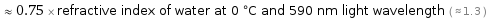  ≈ 0.75 × refractive index of water at 0 °C and 590 nm light wavelength ( ≈ 1.3 )