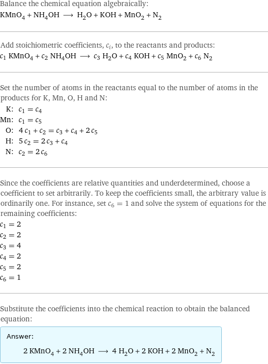 Balance the chemical equation algebraically: KMnO_4 + NH_4OH ⟶ H_2O + KOH + MnO_2 + N_2 Add stoichiometric coefficients, c_i, to the reactants and products: c_1 KMnO_4 + c_2 NH_4OH ⟶ c_3 H_2O + c_4 KOH + c_5 MnO_2 + c_6 N_2 Set the number of atoms in the reactants equal to the number of atoms in the products for K, Mn, O, H and N: K: | c_1 = c_4 Mn: | c_1 = c_5 O: | 4 c_1 + c_2 = c_3 + c_4 + 2 c_5 H: | 5 c_2 = 2 c_3 + c_4 N: | c_2 = 2 c_6 Since the coefficients are relative quantities and underdetermined, choose a coefficient to set arbitrarily. To keep the coefficients small, the arbitrary value is ordinarily one. For instance, set c_6 = 1 and solve the system of equations for the remaining coefficients: c_1 = 2 c_2 = 2 c_3 = 4 c_4 = 2 c_5 = 2 c_6 = 1 Substitute the coefficients into the chemical reaction to obtain the balanced equation: Answer: |   | 2 KMnO_4 + 2 NH_4OH ⟶ 4 H_2O + 2 KOH + 2 MnO_2 + N_2