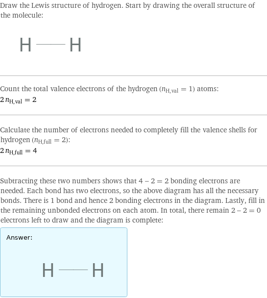 Draw the Lewis structure of hydrogen. Start by drawing the overall structure of the molecule:  Count the total valence electrons of the hydrogen (n_H, val = 1) atoms: 2 n_H, val = 2 Calculate the number of electrons needed to completely fill the valence shells for hydrogen (n_H, full = 2): 2 n_H, full = 4 Subtracting these two numbers shows that 4 - 2 = 2 bonding electrons are needed. Each bond has two electrons, so the above diagram has all the necessary bonds. There is 1 bond and hence 2 bonding electrons in the diagram. Lastly, fill in the remaining unbonded electrons on each atom. In total, there remain 2 - 2 = 0 electrons left to draw and the diagram is complete: Answer: |   | 