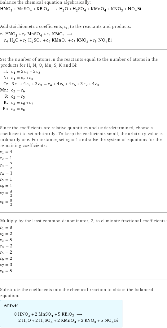 Balance the chemical equation algebraically: HNO_3 + MnSO_4 + KBiO3 ⟶ H_2O + H_2SO_4 + KMnO_4 + KNO_3 + NO_4Bi Add stoichiometric coefficients, c_i, to the reactants and products: c_1 HNO_3 + c_2 MnSO_4 + c_3 KBiO3 ⟶ c_4 H_2O + c_5 H_2SO_4 + c_6 KMnO_4 + c_7 KNO_3 + c_8 NO_4Bi Set the number of atoms in the reactants equal to the number of atoms in the products for H, N, O, Mn, S, K and Bi: H: | c_1 = 2 c_4 + 2 c_5 N: | c_1 = c_7 + c_8 O: | 3 c_1 + 4 c_2 + 3 c_3 = c_4 + 4 c_5 + 4 c_6 + 3 c_7 + 4 c_8 Mn: | c_2 = c_6 S: | c_2 = c_5 K: | c_3 = c_6 + c_7 Bi: | c_3 = c_8 Since the coefficients are relative quantities and underdetermined, choose a coefficient to set arbitrarily. To keep the coefficients small, the arbitrary value is ordinarily one. For instance, set c_2 = 1 and solve the system of equations for the remaining coefficients: c_1 = 4 c_2 = 1 c_3 = 5/2 c_4 = 1 c_5 = 1 c_6 = 1 c_7 = 3/2 c_8 = 5/2 Multiply by the least common denominator, 2, to eliminate fractional coefficients: c_1 = 8 c_2 = 2 c_3 = 5 c_4 = 2 c_5 = 2 c_6 = 2 c_7 = 3 c_8 = 5 Substitute the coefficients into the chemical reaction to obtain the balanced equation: Answer: |   | 8 HNO_3 + 2 MnSO_4 + 5 KBiO3 ⟶ 2 H_2O + 2 H_2SO_4 + 2 KMnO_4 + 3 KNO_3 + 5 NO_4Bi