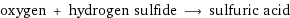 oxygen + hydrogen sulfide ⟶ sulfuric acid