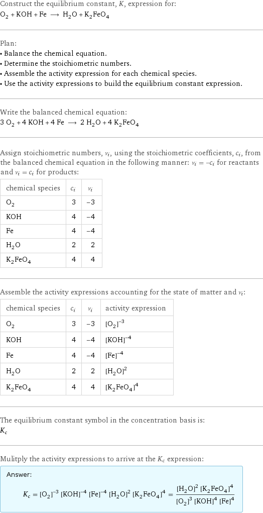 Construct the equilibrium constant, K, expression for: O_2 + KOH + Fe ⟶ H_2O + K_2FeO_4 Plan: • Balance the chemical equation. • Determine the stoichiometric numbers. • Assemble the activity expression for each chemical species. • Use the activity expressions to build the equilibrium constant expression. Write the balanced chemical equation: 3 O_2 + 4 KOH + 4 Fe ⟶ 2 H_2O + 4 K_2FeO_4 Assign stoichiometric numbers, ν_i, using the stoichiometric coefficients, c_i, from the balanced chemical equation in the following manner: ν_i = -c_i for reactants and ν_i = c_i for products: chemical species | c_i | ν_i O_2 | 3 | -3 KOH | 4 | -4 Fe | 4 | -4 H_2O | 2 | 2 K_2FeO_4 | 4 | 4 Assemble the activity expressions accounting for the state of matter and ν_i: chemical species | c_i | ν_i | activity expression O_2 | 3 | -3 | ([O2])^(-3) KOH | 4 | -4 | ([KOH])^(-4) Fe | 4 | -4 | ([Fe])^(-4) H_2O | 2 | 2 | ([H2O])^2 K_2FeO_4 | 4 | 4 | ([K2FeO4])^4 The equilibrium constant symbol in the concentration basis is: K_c Mulitply the activity expressions to arrive at the K_c expression: Answer: |   | K_c = ([O2])^(-3) ([KOH])^(-4) ([Fe])^(-4) ([H2O])^2 ([K2FeO4])^4 = (([H2O])^2 ([K2FeO4])^4)/(([O2])^3 ([KOH])^4 ([Fe])^4)