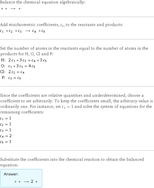 Balance the chemical equation algebraically:  + + ⟶ +  Add stoichiometric coefficients, c_i, to the reactants and products: c_1 + c_2 + c_3 ⟶ c_4 + c_5  Set the number of atoms in the reactants equal to the number of atoms in the products for H, O, Cl and P: H: | 2 c_1 + 3 c_3 = c_4 + 3 c_5 O: | c_1 + 3 c_3 = 4 c_5 Cl: | 2 c_2 = c_4 P: | c_3 = c_5 Since the coefficients are relative quantities and underdetermined, choose a coefficient to set arbitrarily. To keep the coefficients small, the arbitrary value is ordinarily one. For instance, set c_1 = 1 and solve the system of equations for the remaining coefficients: c_1 = 1 c_2 = 1 c_3 = 1 c_4 = 2 c_5 = 1 Substitute the coefficients into the chemical reaction to obtain the balanced equation: Answer: |   | + + ⟶ 2 + 