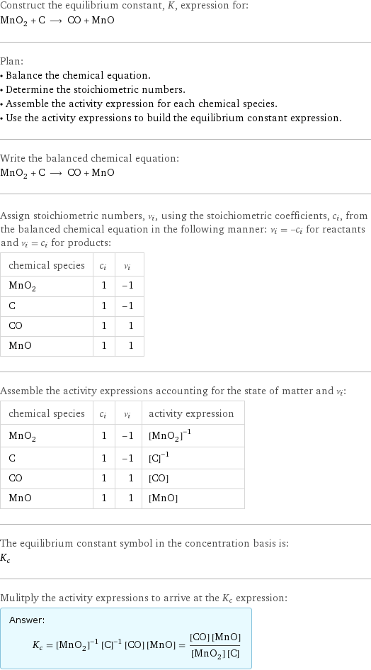 Construct the equilibrium constant, K, expression for: MnO_2 + C ⟶ CO + MnO Plan: • Balance the chemical equation. • Determine the stoichiometric numbers. • Assemble the activity expression for each chemical species. • Use the activity expressions to build the equilibrium constant expression. Write the balanced chemical equation: MnO_2 + C ⟶ CO + MnO Assign stoichiometric numbers, ν_i, using the stoichiometric coefficients, c_i, from the balanced chemical equation in the following manner: ν_i = -c_i for reactants and ν_i = c_i for products: chemical species | c_i | ν_i MnO_2 | 1 | -1 C | 1 | -1 CO | 1 | 1 MnO | 1 | 1 Assemble the activity expressions accounting for the state of matter and ν_i: chemical species | c_i | ν_i | activity expression MnO_2 | 1 | -1 | ([MnO2])^(-1) C | 1 | -1 | ([C])^(-1) CO | 1 | 1 | [CO] MnO | 1 | 1 | [MnO] The equilibrium constant symbol in the concentration basis is: K_c Mulitply the activity expressions to arrive at the K_c expression: Answer: |   | K_c = ([MnO2])^(-1) ([C])^(-1) [CO] [MnO] = ([CO] [MnO])/([MnO2] [C])