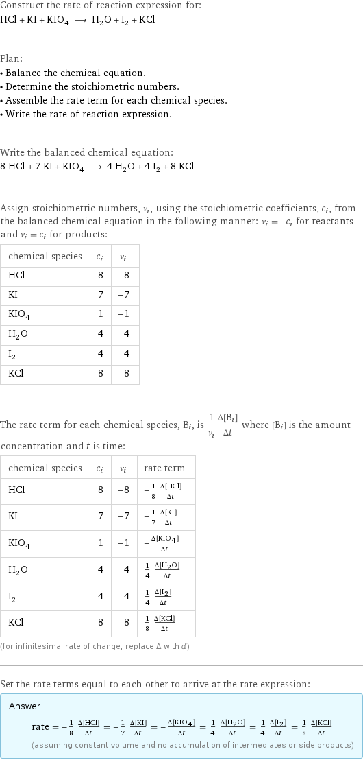 Construct the rate of reaction expression for: HCl + KI + KIO_4 ⟶ H_2O + I_2 + KCl Plan: • Balance the chemical equation. • Determine the stoichiometric numbers. • Assemble the rate term for each chemical species. • Write the rate of reaction expression. Write the balanced chemical equation: 8 HCl + 7 KI + KIO_4 ⟶ 4 H_2O + 4 I_2 + 8 KCl Assign stoichiometric numbers, ν_i, using the stoichiometric coefficients, c_i, from the balanced chemical equation in the following manner: ν_i = -c_i for reactants and ν_i = c_i for products: chemical species | c_i | ν_i HCl | 8 | -8 KI | 7 | -7 KIO_4 | 1 | -1 H_2O | 4 | 4 I_2 | 4 | 4 KCl | 8 | 8 The rate term for each chemical species, B_i, is 1/ν_i(Δ[B_i])/(Δt) where [B_i] is the amount concentration and t is time: chemical species | c_i | ν_i | rate term HCl | 8 | -8 | -1/8 (Δ[HCl])/(Δt) KI | 7 | -7 | -1/7 (Δ[KI])/(Δt) KIO_4 | 1 | -1 | -(Δ[KIO4])/(Δt) H_2O | 4 | 4 | 1/4 (Δ[H2O])/(Δt) I_2 | 4 | 4 | 1/4 (Δ[I2])/(Δt) KCl | 8 | 8 | 1/8 (Δ[KCl])/(Δt) (for infinitesimal rate of change, replace Δ with d) Set the rate terms equal to each other to arrive at the rate expression: Answer: |   | rate = -1/8 (Δ[HCl])/(Δt) = -1/7 (Δ[KI])/(Δt) = -(Δ[KIO4])/(Δt) = 1/4 (Δ[H2O])/(Δt) = 1/4 (Δ[I2])/(Δt) = 1/8 (Δ[KCl])/(Δt) (assuming constant volume and no accumulation of intermediates or side products)