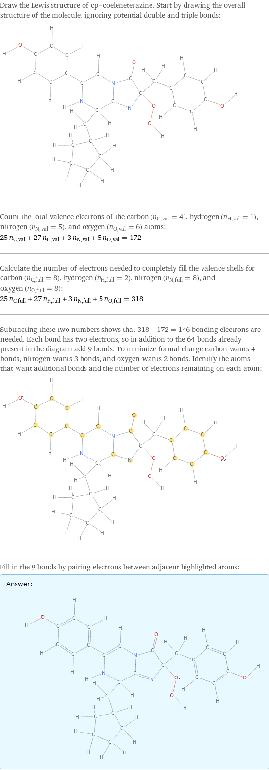 Draw the Lewis structure of cp-coeleneterazine. Start by drawing the overall structure of the molecule, ignoring potential double and triple bonds:  Count the total valence electrons of the carbon (n_C, val = 4), hydrogen (n_H, val = 1), nitrogen (n_N, val = 5), and oxygen (n_O, val = 6) atoms: 25 n_C, val + 27 n_H, val + 3 n_N, val + 5 n_O, val = 172 Calculate the number of electrons needed to completely fill the valence shells for carbon (n_C, full = 8), hydrogen (n_H, full = 2), nitrogen (n_N, full = 8), and oxygen (n_O, full = 8): 25 n_C, full + 27 n_H, full + 3 n_N, full + 5 n_O, full = 318 Subtracting these two numbers shows that 318 - 172 = 146 bonding electrons are needed. Each bond has two electrons, so in addition to the 64 bonds already present in the diagram add 9 bonds. To minimize formal charge carbon wants 4 bonds, nitrogen wants 3 bonds, and oxygen wants 2 bonds. Identify the atoms that want additional bonds and the number of electrons remaining on each atom:  Fill in the 9 bonds by pairing electrons between adjacent highlighted atoms: Answer: |   | 