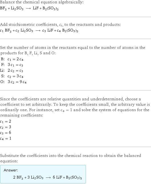 Balance the chemical equation algebraically: BF_3 + Li2SO3 ⟶ LiF + B2(SO3)3 Add stoichiometric coefficients, c_i, to the reactants and products: c_1 BF_3 + c_2 Li2SO3 ⟶ c_3 LiF + c_4 B2(SO3)3 Set the number of atoms in the reactants equal to the number of atoms in the products for B, F, Li, S and O: B: | c_1 = 2 c_4 F: | 3 c_1 = c_3 Li: | 2 c_2 = c_3 S: | c_2 = 3 c_4 O: | 3 c_2 = 9 c_4 Since the coefficients are relative quantities and underdetermined, choose a coefficient to set arbitrarily. To keep the coefficients small, the arbitrary value is ordinarily one. For instance, set c_4 = 1 and solve the system of equations for the remaining coefficients: c_1 = 2 c_2 = 3 c_3 = 6 c_4 = 1 Substitute the coefficients into the chemical reaction to obtain the balanced equation: Answer: |   | 2 BF_3 + 3 Li2SO3 ⟶ 6 LiF + B2(SO3)3