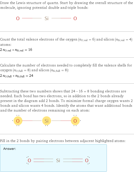 Draw the Lewis structure of quartz. Start by drawing the overall structure of the molecule, ignoring potential double and triple bonds:  Count the total valence electrons of the oxygen (n_O, val = 6) and silicon (n_Si, val = 4) atoms: 2 n_O, val + n_Si, val = 16 Calculate the number of electrons needed to completely fill the valence shells for oxygen (n_O, full = 8) and silicon (n_Si, full = 8): 2 n_O, full + n_Si, full = 24 Subtracting these two numbers shows that 24 - 16 = 8 bonding electrons are needed. Each bond has two electrons, so in addition to the 2 bonds already present in the diagram add 2 bonds. To minimize formal charge oxygen wants 2 bonds and silicon wants 4 bonds. Identify the atoms that want additional bonds and the number of electrons remaining on each atom:  Fill in the 2 bonds by pairing electrons between adjacent highlighted atoms: Answer: |   | 