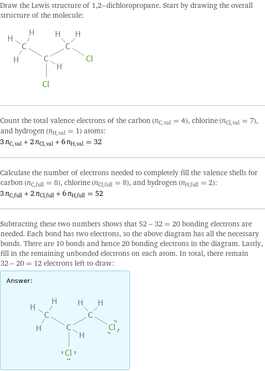 Draw the Lewis structure of 1, 2-dichloropropane. Start by drawing the overall structure of the molecule:  Count the total valence electrons of the carbon (n_C, val = 4), chlorine (n_Cl, val = 7), and hydrogen (n_H, val = 1) atoms: 3 n_C, val + 2 n_Cl, val + 6 n_H, val = 32 Calculate the number of electrons needed to completely fill the valence shells for carbon (n_C, full = 8), chlorine (n_Cl, full = 8), and hydrogen (n_H, full = 2): 3 n_C, full + 2 n_Cl, full + 6 n_H, full = 52 Subtracting these two numbers shows that 52 - 32 = 20 bonding electrons are needed. Each bond has two electrons, so the above diagram has all the necessary bonds. There are 10 bonds and hence 20 bonding electrons in the diagram. Lastly, fill in the remaining unbonded electrons on each atom. In total, there remain 32 - 20 = 12 electrons left to draw: Answer: |   | 