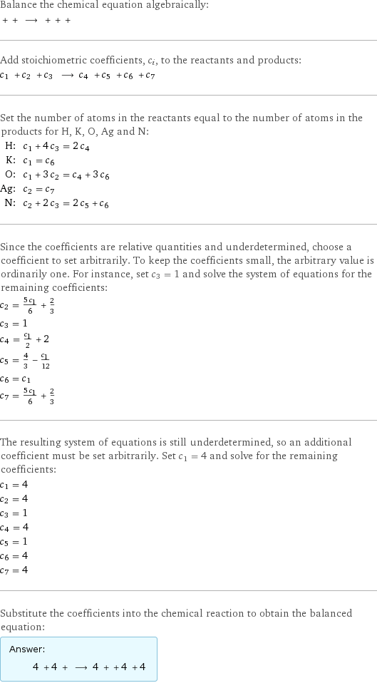 Balance the chemical equation algebraically:  + + ⟶ + + +  Add stoichiometric coefficients, c_i, to the reactants and products: c_1 + c_2 + c_3 ⟶ c_4 + c_5 + c_6 + c_7  Set the number of atoms in the reactants equal to the number of atoms in the products for H, K, O, Ag and N: H: | c_1 + 4 c_3 = 2 c_4 K: | c_1 = c_6 O: | c_1 + 3 c_2 = c_4 + 3 c_6 Ag: | c_2 = c_7 N: | c_2 + 2 c_3 = 2 c_5 + c_6 Since the coefficients are relative quantities and underdetermined, choose a coefficient to set arbitrarily. To keep the coefficients small, the arbitrary value is ordinarily one. For instance, set c_3 = 1 and solve the system of equations for the remaining coefficients: c_2 = (5 c_1)/6 + 2/3 c_3 = 1 c_4 = c_1/2 + 2 c_5 = 4/3 - c_1/12 c_6 = c_1 c_7 = (5 c_1)/6 + 2/3 The resulting system of equations is still underdetermined, so an additional coefficient must be set arbitrarily. Set c_1 = 4 and solve for the remaining coefficients: c_1 = 4 c_2 = 4 c_3 = 1 c_4 = 4 c_5 = 1 c_6 = 4 c_7 = 4 Substitute the coefficients into the chemical reaction to obtain the balanced equation: Answer: |   | 4 + 4 + ⟶ 4 + + 4 + 4 