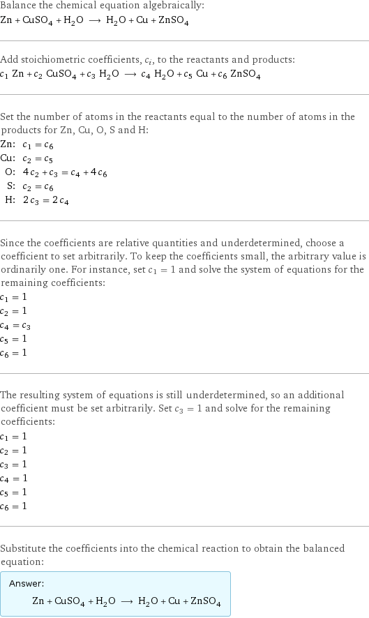 Balance the chemical equation algebraically: Zn + CuSO_4 + H_2O ⟶ H_2O + Cu + ZnSO_4 Add stoichiometric coefficients, c_i, to the reactants and products: c_1 Zn + c_2 CuSO_4 + c_3 H_2O ⟶ c_4 H_2O + c_5 Cu + c_6 ZnSO_4 Set the number of atoms in the reactants equal to the number of atoms in the products for Zn, Cu, O, S and H: Zn: | c_1 = c_6 Cu: | c_2 = c_5 O: | 4 c_2 + c_3 = c_4 + 4 c_6 S: | c_2 = c_6 H: | 2 c_3 = 2 c_4 Since the coefficients are relative quantities and underdetermined, choose a coefficient to set arbitrarily. To keep the coefficients small, the arbitrary value is ordinarily one. For instance, set c_1 = 1 and solve the system of equations for the remaining coefficients: c_1 = 1 c_2 = 1 c_4 = c_3 c_5 = 1 c_6 = 1 The resulting system of equations is still underdetermined, so an additional coefficient must be set arbitrarily. Set c_3 = 1 and solve for the remaining coefficients: c_1 = 1 c_2 = 1 c_3 = 1 c_4 = 1 c_5 = 1 c_6 = 1 Substitute the coefficients into the chemical reaction to obtain the balanced equation: Answer: |   | Zn + CuSO_4 + H_2O ⟶ H_2O + Cu + ZnSO_4