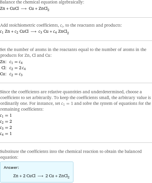 Balance the chemical equation algebraically: Zn + CuCl ⟶ Cu + ZnCl_2 Add stoichiometric coefficients, c_i, to the reactants and products: c_1 Zn + c_2 CuCl ⟶ c_3 Cu + c_4 ZnCl_2 Set the number of atoms in the reactants equal to the number of atoms in the products for Zn, Cl and Cu: Zn: | c_1 = c_4 Cl: | c_2 = 2 c_4 Cu: | c_2 = c_3 Since the coefficients are relative quantities and underdetermined, choose a coefficient to set arbitrarily. To keep the coefficients small, the arbitrary value is ordinarily one. For instance, set c_1 = 1 and solve the system of equations for the remaining coefficients: c_1 = 1 c_2 = 2 c_3 = 2 c_4 = 1 Substitute the coefficients into the chemical reaction to obtain the balanced equation: Answer: |   | Zn + 2 CuCl ⟶ 2 Cu + ZnCl_2