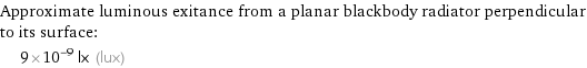 Approximate luminous exitance from a planar blackbody radiator perpendicular to its surface:  | 9×10^-9 lx (lux)