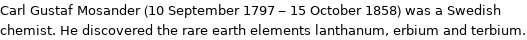 Carl Gustaf Mosander (10 September 1797 - 15 October 1858) was a Swedish chemist. He discovered the rare earth elements lanthanum, erbium and terbium.