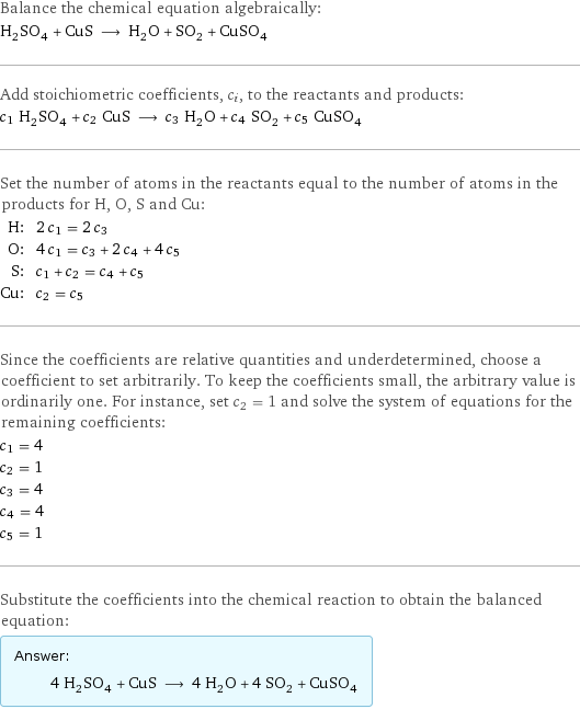 Balance the chemical equation algebraically: H_2SO_4 + CuS ⟶ H_2O + SO_2 + CuSO_4 Add stoichiometric coefficients, c_i, to the reactants and products: c_1 H_2SO_4 + c_2 CuS ⟶ c_3 H_2O + c_4 SO_2 + c_5 CuSO_4 Set the number of atoms in the reactants equal to the number of atoms in the products for H, O, S and Cu: H: | 2 c_1 = 2 c_3 O: | 4 c_1 = c_3 + 2 c_4 + 4 c_5 S: | c_1 + c_2 = c_4 + c_5 Cu: | c_2 = c_5 Since the coefficients are relative quantities and underdetermined, choose a coefficient to set arbitrarily. To keep the coefficients small, the arbitrary value is ordinarily one. For instance, set c_2 = 1 and solve the system of equations for the remaining coefficients: c_1 = 4 c_2 = 1 c_3 = 4 c_4 = 4 c_5 = 1 Substitute the coefficients into the chemical reaction to obtain the balanced equation: Answer: |   | 4 H_2SO_4 + CuS ⟶ 4 H_2O + 4 SO_2 + CuSO_4