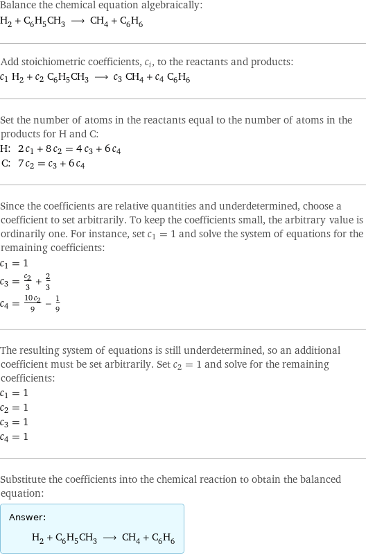 Balance the chemical equation algebraically: H_2 + C_6H_5CH_3 ⟶ CH_4 + C_6H_6 Add stoichiometric coefficients, c_i, to the reactants and products: c_1 H_2 + c_2 C_6H_5CH_3 ⟶ c_3 CH_4 + c_4 C_6H_6 Set the number of atoms in the reactants equal to the number of atoms in the products for H and C: H: | 2 c_1 + 8 c_2 = 4 c_3 + 6 c_4 C: | 7 c_2 = c_3 + 6 c_4 Since the coefficients are relative quantities and underdetermined, choose a coefficient to set arbitrarily. To keep the coefficients small, the arbitrary value is ordinarily one. For instance, set c_1 = 1 and solve the system of equations for the remaining coefficients: c_1 = 1 c_3 = c_2/3 + 2/3 c_4 = (10 c_2)/9 - 1/9 The resulting system of equations is still underdetermined, so an additional coefficient must be set arbitrarily. Set c_2 = 1 and solve for the remaining coefficients: c_1 = 1 c_2 = 1 c_3 = 1 c_4 = 1 Substitute the coefficients into the chemical reaction to obtain the balanced equation: Answer: |   | H_2 + C_6H_5CH_3 ⟶ CH_4 + C_6H_6