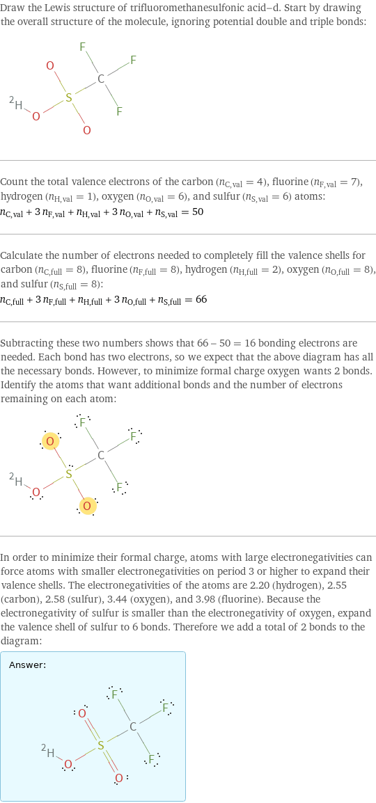 Draw the Lewis structure of trifluoromethanesulfonic acid-d. Start by drawing the overall structure of the molecule, ignoring potential double and triple bonds:  Count the total valence electrons of the carbon (n_C, val = 4), fluorine (n_F, val = 7), hydrogen (n_H, val = 1), oxygen (n_O, val = 6), and sulfur (n_S, val = 6) atoms: n_C, val + 3 n_F, val + n_H, val + 3 n_O, val + n_S, val = 50 Calculate the number of electrons needed to completely fill the valence shells for carbon (n_C, full = 8), fluorine (n_F, full = 8), hydrogen (n_H, full = 2), oxygen (n_O, full = 8), and sulfur (n_S, full = 8): n_C, full + 3 n_F, full + n_H, full + 3 n_O, full + n_S, full = 66 Subtracting these two numbers shows that 66 - 50 = 16 bonding electrons are needed. Each bond has two electrons, so we expect that the above diagram has all the necessary bonds. However, to minimize formal charge oxygen wants 2 bonds. Identify the atoms that want additional bonds and the number of electrons remaining on each atom:  In order to minimize their formal charge, atoms with large electronegativities can force atoms with smaller electronegativities on period 3 or higher to expand their valence shells. The electronegativities of the atoms are 2.20 (hydrogen), 2.55 (carbon), 2.58 (sulfur), 3.44 (oxygen), and 3.98 (fluorine). Because the electronegativity of sulfur is smaller than the electronegativity of oxygen, expand the valence shell of sulfur to 6 bonds. Therefore we add a total of 2 bonds to the diagram: Answer: |   | 