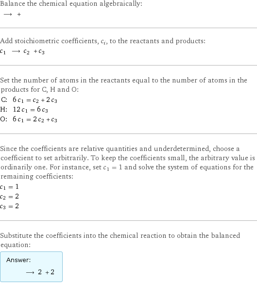 Balance the chemical equation algebraically:  ⟶ +  Add stoichiometric coefficients, c_i, to the reactants and products: c_1 ⟶ c_2 + c_3  Set the number of atoms in the reactants equal to the number of atoms in the products for C, H and O: C: | 6 c_1 = c_2 + 2 c_3 H: | 12 c_1 = 6 c_3 O: | 6 c_1 = 2 c_2 + c_3 Since the coefficients are relative quantities and underdetermined, choose a coefficient to set arbitrarily. To keep the coefficients small, the arbitrary value is ordinarily one. For instance, set c_1 = 1 and solve the system of equations for the remaining coefficients: c_1 = 1 c_2 = 2 c_3 = 2 Substitute the coefficients into the chemical reaction to obtain the balanced equation: Answer: |   | ⟶ 2 + 2 