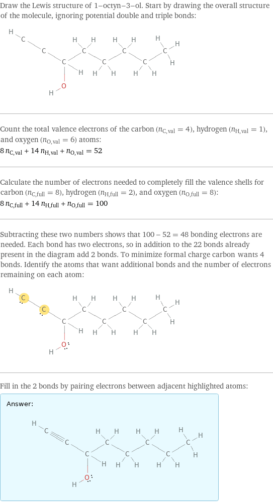 Draw the Lewis structure of 1-octyn-3-ol. Start by drawing the overall structure of the molecule, ignoring potential double and triple bonds:  Count the total valence electrons of the carbon (n_C, val = 4), hydrogen (n_H, val = 1), and oxygen (n_O, val = 6) atoms: 8 n_C, val + 14 n_H, val + n_O, val = 52 Calculate the number of electrons needed to completely fill the valence shells for carbon (n_C, full = 8), hydrogen (n_H, full = 2), and oxygen (n_O, full = 8): 8 n_C, full + 14 n_H, full + n_O, full = 100 Subtracting these two numbers shows that 100 - 52 = 48 bonding electrons are needed. Each bond has two electrons, so in addition to the 22 bonds already present in the diagram add 2 bonds. To minimize formal charge carbon wants 4 bonds. Identify the atoms that want additional bonds and the number of electrons remaining on each atom:  Fill in the 2 bonds by pairing electrons between adjacent highlighted atoms: Answer: |   | 