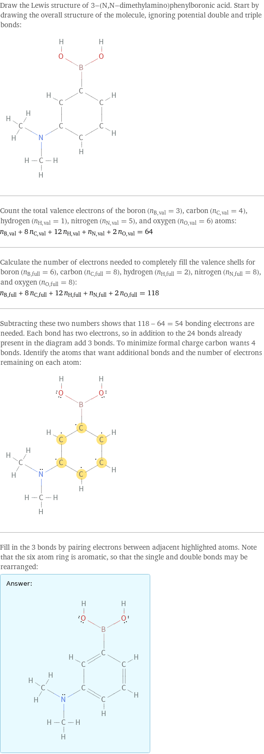 Draw the Lewis structure of 3-(N, N-dimethylamino)phenylboronic acid. Start by drawing the overall structure of the molecule, ignoring potential double and triple bonds:  Count the total valence electrons of the boron (n_B, val = 3), carbon (n_C, val = 4), hydrogen (n_H, val = 1), nitrogen (n_N, val = 5), and oxygen (n_O, val = 6) atoms: n_B, val + 8 n_C, val + 12 n_H, val + n_N, val + 2 n_O, val = 64 Calculate the number of electrons needed to completely fill the valence shells for boron (n_B, full = 6), carbon (n_C, full = 8), hydrogen (n_H, full = 2), nitrogen (n_N, full = 8), and oxygen (n_O, full = 8): n_B, full + 8 n_C, full + 12 n_H, full + n_N, full + 2 n_O, full = 118 Subtracting these two numbers shows that 118 - 64 = 54 bonding electrons are needed. Each bond has two electrons, so in addition to the 24 bonds already present in the diagram add 3 bonds. To minimize formal charge carbon wants 4 bonds. Identify the atoms that want additional bonds and the number of electrons remaining on each atom:  Fill in the 3 bonds by pairing electrons between adjacent highlighted atoms. Note that the six atom ring is aromatic, so that the single and double bonds may be rearranged: Answer: |   | 