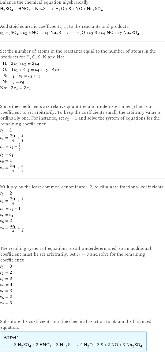 Balance the chemical equation algebraically: H_2SO_4 + HNO_3 + Na_2S ⟶ H_2O + S + NO + Na_2SO_4 Add stoichiometric coefficients, c_i, to the reactants and products: c_1 H_2SO_4 + c_2 HNO_3 + c_3 Na_2S ⟶ c_4 H_2O + c_5 S + c_6 NO + c_7 Na_2SO_4 Set the number of atoms in the reactants equal to the number of atoms in the products for H, O, S, N and Na: H: | 2 c_1 + c_2 = 2 c_4 O: | 4 c_1 + 3 c_2 = c_4 + c_6 + 4 c_7 S: | c_1 + c_3 = c_5 + c_7 N: | c_2 = c_6 Na: | 2 c_3 = 2 c_7 Since the coefficients are relative quantities and underdetermined, choose a coefficient to set arbitrarily. To keep the coefficients small, the arbitrary value is ordinarily one. For instance, set c_2 = 1 and solve the system of equations for the remaining coefficients: c_2 = 1 c_3 = (3 c_1)/4 + 3/8 c_4 = c_1 + 1/2 c_5 = c_1 c_6 = 1 c_7 = (3 c_1)/4 + 3/8 Multiply by the least common denominator, 2, to eliminate fractional coefficients: c_2 = 2 c_3 = (3 c_1)/4 + 3/4 c_4 = c_1 + 1 c_5 = c_1 c_6 = 2 c_7 = (3 c_1)/4 + 3/4 The resulting system of equations is still underdetermined, so an additional coefficient must be set arbitrarily. Set c_1 = 3 and solve for the remaining coefficients: c_1 = 3 c_2 = 2 c_3 = 3 c_4 = 4 c_5 = 3 c_6 = 2 c_7 = 3 Substitute the coefficients into the chemical reaction to obtain the balanced equation: Answer: |   | 3 H_2SO_4 + 2 HNO_3 + 3 Na_2S ⟶ 4 H_2O + 3 S + 2 NO + 3 Na_2SO_4