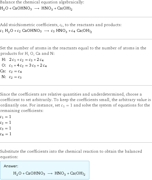 Balance the chemical equation algebraically: H_2O + CaOHNO3 ⟶ HNO_3 + Ca(OH)_2 Add stoichiometric coefficients, c_i, to the reactants and products: c_1 H_2O + c_2 CaOHNO3 ⟶ c_3 HNO_3 + c_4 Ca(OH)_2 Set the number of atoms in the reactants equal to the number of atoms in the products for H, O, Ca and N: H: | 2 c_1 + c_2 = c_3 + 2 c_4 O: | c_1 + 4 c_2 = 3 c_3 + 2 c_4 Ca: | c_2 = c_4 N: | c_2 = c_3 Since the coefficients are relative quantities and underdetermined, choose a coefficient to set arbitrarily. To keep the coefficients small, the arbitrary value is ordinarily one. For instance, set c_1 = 1 and solve the system of equations for the remaining coefficients: c_1 = 1 c_2 = 1 c_3 = 1 c_4 = 1 Substitute the coefficients into the chemical reaction to obtain the balanced equation: Answer: |   | H_2O + CaOHNO3 ⟶ HNO_3 + Ca(OH)_2