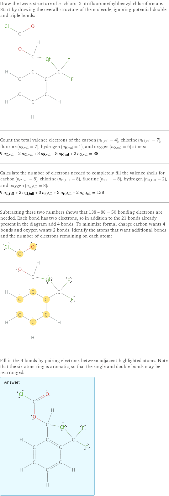 Draw the Lewis structure of α-chloro-2-(trifluoromethyl)benzyl chloroformate. Start by drawing the overall structure of the molecule, ignoring potential double and triple bonds:  Count the total valence electrons of the carbon (n_C, val = 4), chlorine (n_Cl, val = 7), fluorine (n_F, val = 7), hydrogen (n_H, val = 1), and oxygen (n_O, val = 6) atoms: 9 n_C, val + 2 n_Cl, val + 3 n_F, val + 5 n_H, val + 2 n_O, val = 88 Calculate the number of electrons needed to completely fill the valence shells for carbon (n_C, full = 8), chlorine (n_Cl, full = 8), fluorine (n_F, full = 8), hydrogen (n_H, full = 2), and oxygen (n_O, full = 8): 9 n_C, full + 2 n_Cl, full + 3 n_F, full + 5 n_H, full + 2 n_O, full = 138 Subtracting these two numbers shows that 138 - 88 = 50 bonding electrons are needed. Each bond has two electrons, so in addition to the 21 bonds already present in the diagram add 4 bonds. To minimize formal charge carbon wants 4 bonds and oxygen wants 2 bonds. Identify the atoms that want additional bonds and the number of electrons remaining on each atom:  Fill in the 4 bonds by pairing electrons between adjacent highlighted atoms. Note that the six atom ring is aromatic, so that the single and double bonds may be rearranged: Answer: |   | 