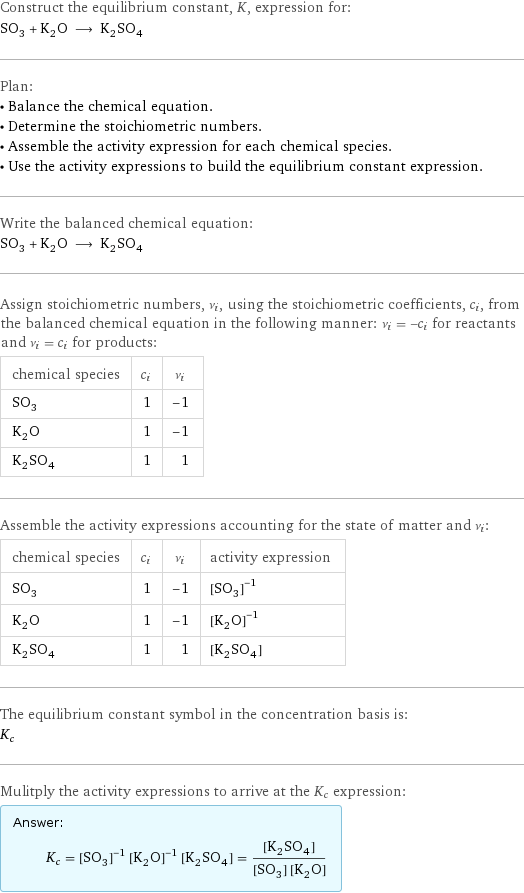 Construct the equilibrium constant, K, expression for: SO_3 + K_2O ⟶ K_2SO_4 Plan: • Balance the chemical equation. • Determine the stoichiometric numbers. • Assemble the activity expression for each chemical species. • Use the activity expressions to build the equilibrium constant expression. Write the balanced chemical equation: SO_3 + K_2O ⟶ K_2SO_4 Assign stoichiometric numbers, ν_i, using the stoichiometric coefficients, c_i, from the balanced chemical equation in the following manner: ν_i = -c_i for reactants and ν_i = c_i for products: chemical species | c_i | ν_i SO_3 | 1 | -1 K_2O | 1 | -1 K_2SO_4 | 1 | 1 Assemble the activity expressions accounting for the state of matter and ν_i: chemical species | c_i | ν_i | activity expression SO_3 | 1 | -1 | ([SO3])^(-1) K_2O | 1 | -1 | ([K2O])^(-1) K_2SO_4 | 1 | 1 | [K2SO4] The equilibrium constant symbol in the concentration basis is: K_c Mulitply the activity expressions to arrive at the K_c expression: Answer: |   | K_c = ([SO3])^(-1) ([K2O])^(-1) [K2SO4] = ([K2SO4])/([SO3] [K2O])