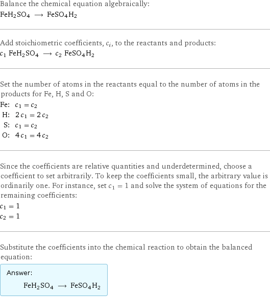 Balance the chemical equation algebraically: FeH2SO4 ⟶ FeSO4H2 Add stoichiometric coefficients, c_i, to the reactants and products: c_1 FeH2SO4 ⟶ c_2 FeSO4H2 Set the number of atoms in the reactants equal to the number of atoms in the products for Fe, H, S and O: Fe: | c_1 = c_2 H: | 2 c_1 = 2 c_2 S: | c_1 = c_2 O: | 4 c_1 = 4 c_2 Since the coefficients are relative quantities and underdetermined, choose a coefficient to set arbitrarily. To keep the coefficients small, the arbitrary value is ordinarily one. For instance, set c_1 = 1 and solve the system of equations for the remaining coefficients: c_1 = 1 c_2 = 1 Substitute the coefficients into the chemical reaction to obtain the balanced equation: Answer: |   | FeH2SO4 ⟶ FeSO4H2