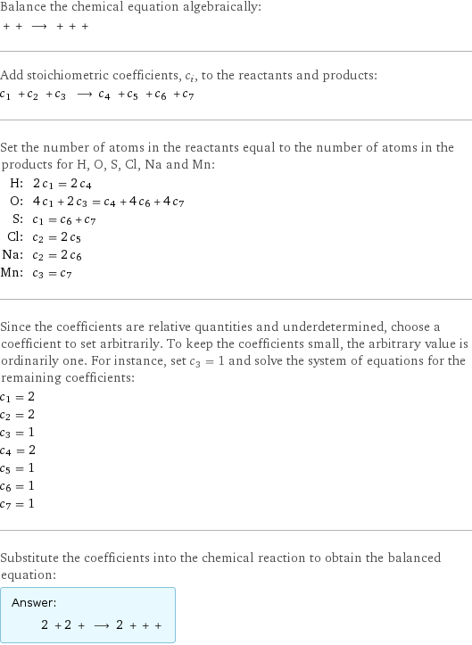 Balance the chemical equation algebraically:  + + ⟶ + + +  Add stoichiometric coefficients, c_i, to the reactants and products: c_1 + c_2 + c_3 ⟶ c_4 + c_5 + c_6 + c_7  Set the number of atoms in the reactants equal to the number of atoms in the products for H, O, S, Cl, Na and Mn: H: | 2 c_1 = 2 c_4 O: | 4 c_1 + 2 c_3 = c_4 + 4 c_6 + 4 c_7 S: | c_1 = c_6 + c_7 Cl: | c_2 = 2 c_5 Na: | c_2 = 2 c_6 Mn: | c_3 = c_7 Since the coefficients are relative quantities and underdetermined, choose a coefficient to set arbitrarily. To keep the coefficients small, the arbitrary value is ordinarily one. For instance, set c_3 = 1 and solve the system of equations for the remaining coefficients: c_1 = 2 c_2 = 2 c_3 = 1 c_4 = 2 c_5 = 1 c_6 = 1 c_7 = 1 Substitute the coefficients into the chemical reaction to obtain the balanced equation: Answer: |   | 2 + 2 + ⟶ 2 + + + 