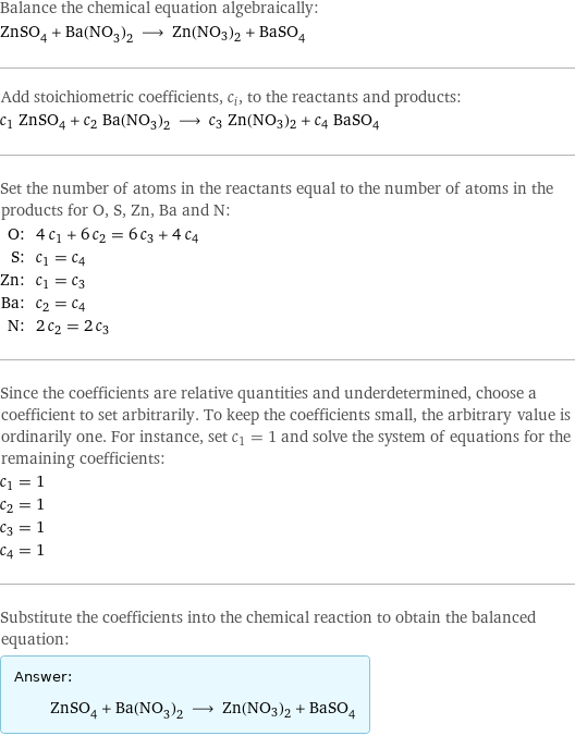 Balance the chemical equation algebraically: ZnSO_4 + Ba(NO_3)_2 ⟶ Zn(NO3)2 + BaSO_4 Add stoichiometric coefficients, c_i, to the reactants and products: c_1 ZnSO_4 + c_2 Ba(NO_3)_2 ⟶ c_3 Zn(NO3)2 + c_4 BaSO_4 Set the number of atoms in the reactants equal to the number of atoms in the products for O, S, Zn, Ba and N: O: | 4 c_1 + 6 c_2 = 6 c_3 + 4 c_4 S: | c_1 = c_4 Zn: | c_1 = c_3 Ba: | c_2 = c_4 N: | 2 c_2 = 2 c_3 Since the coefficients are relative quantities and underdetermined, choose a coefficient to set arbitrarily. To keep the coefficients small, the arbitrary value is ordinarily one. For instance, set c_1 = 1 and solve the system of equations for the remaining coefficients: c_1 = 1 c_2 = 1 c_3 = 1 c_4 = 1 Substitute the coefficients into the chemical reaction to obtain the balanced equation: Answer: |   | ZnSO_4 + Ba(NO_3)_2 ⟶ Zn(NO3)2 + BaSO_4