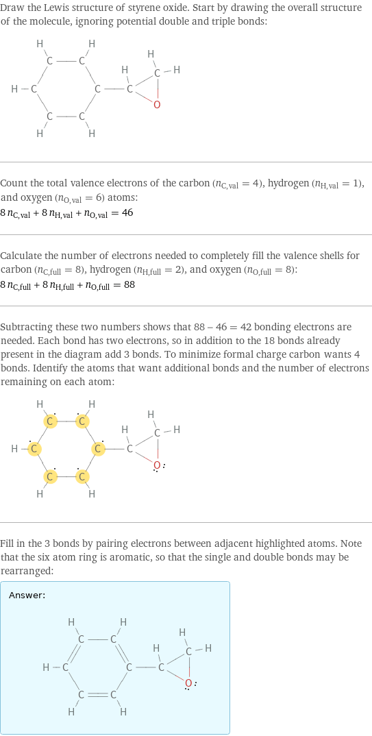 Draw the Lewis structure of styrene oxide. Start by drawing the overall structure of the molecule, ignoring potential double and triple bonds:  Count the total valence electrons of the carbon (n_C, val = 4), hydrogen (n_H, val = 1), and oxygen (n_O, val = 6) atoms: 8 n_C, val + 8 n_H, val + n_O, val = 46 Calculate the number of electrons needed to completely fill the valence shells for carbon (n_C, full = 8), hydrogen (n_H, full = 2), and oxygen (n_O, full = 8): 8 n_C, full + 8 n_H, full + n_O, full = 88 Subtracting these two numbers shows that 88 - 46 = 42 bonding electrons are needed. Each bond has two electrons, so in addition to the 18 bonds already present in the diagram add 3 bonds. To minimize formal charge carbon wants 4 bonds. Identify the atoms that want additional bonds and the number of electrons remaining on each atom:  Fill in the 3 bonds by pairing electrons between adjacent highlighted atoms. Note that the six atom ring is aromatic, so that the single and double bonds may be rearranged: Answer: |   | 