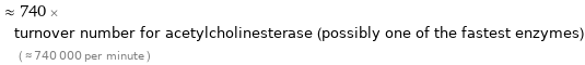  ≈ 740 × turnover number for acetylcholinesterase (possibly one of the fastest enzymes) ( ≈ 740000 per minute )