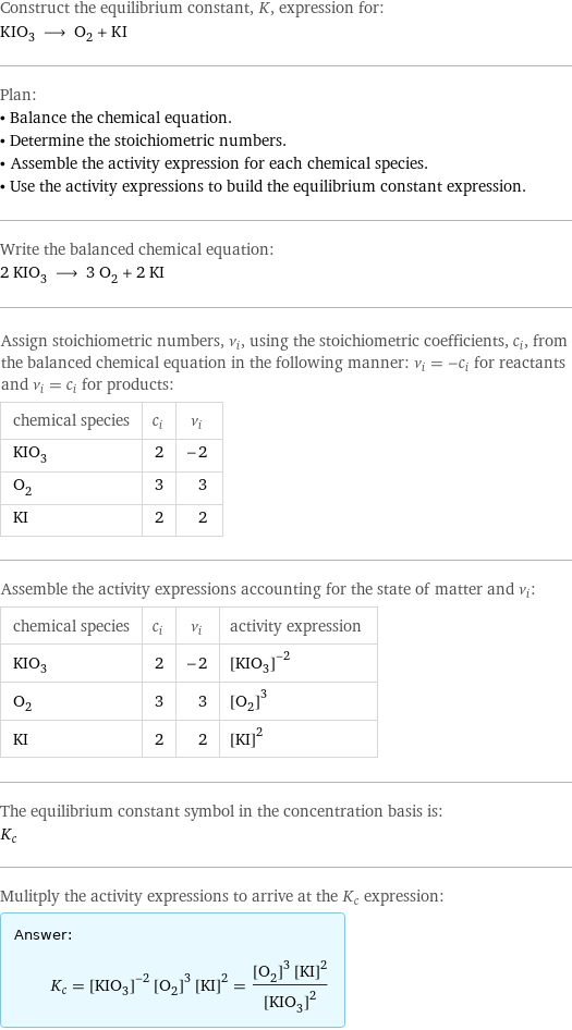 Construct the equilibrium constant, K, expression for: KIO_3 ⟶ O_2 + KI Plan: • Balance the chemical equation. • Determine the stoichiometric numbers. • Assemble the activity expression for each chemical species. • Use the activity expressions to build the equilibrium constant expression. Write the balanced chemical equation: 2 KIO_3 ⟶ 3 O_2 + 2 KI Assign stoichiometric numbers, ν_i, using the stoichiometric coefficients, c_i, from the balanced chemical equation in the following manner: ν_i = -c_i for reactants and ν_i = c_i for products: chemical species | c_i | ν_i KIO_3 | 2 | -2 O_2 | 3 | 3 KI | 2 | 2 Assemble the activity expressions accounting for the state of matter and ν_i: chemical species | c_i | ν_i | activity expression KIO_3 | 2 | -2 | ([KIO3])^(-2) O_2 | 3 | 3 | ([O2])^3 KI | 2 | 2 | ([KI])^2 The equilibrium constant symbol in the concentration basis is: K_c Mulitply the activity expressions to arrive at the K_c expression: Answer: |   | K_c = ([KIO3])^(-2) ([O2])^3 ([KI])^2 = (([O2])^3 ([KI])^2)/([KIO3])^2