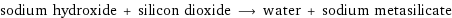 sodium hydroxide + silicon dioxide ⟶ water + sodium metasilicate