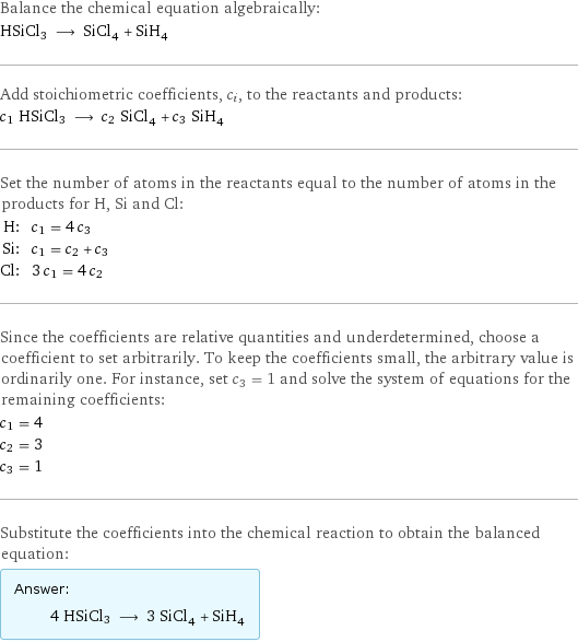 Balance the chemical equation algebraically: HSiCl3 ⟶ SiCl_4 + SiH_4 Add stoichiometric coefficients, c_i, to the reactants and products: c_1 HSiCl3 ⟶ c_2 SiCl_4 + c_3 SiH_4 Set the number of atoms in the reactants equal to the number of atoms in the products for H, Si and Cl: H: | c_1 = 4 c_3 Si: | c_1 = c_2 + c_3 Cl: | 3 c_1 = 4 c_2 Since the coefficients are relative quantities and underdetermined, choose a coefficient to set arbitrarily. To keep the coefficients small, the arbitrary value is ordinarily one. For instance, set c_3 = 1 and solve the system of equations for the remaining coefficients: c_1 = 4 c_2 = 3 c_3 = 1 Substitute the coefficients into the chemical reaction to obtain the balanced equation: Answer: |   | 4 HSiCl3 ⟶ 3 SiCl_4 + SiH_4