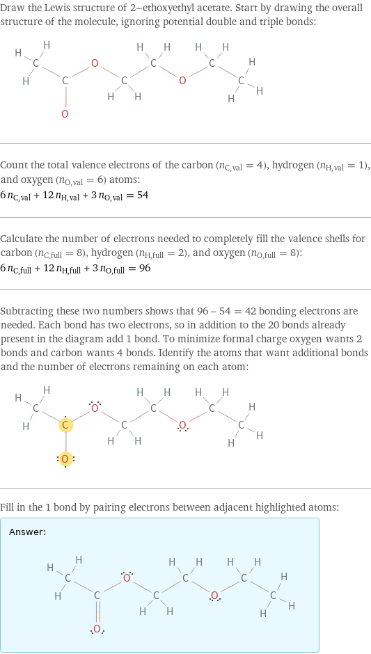 Draw the Lewis structure of 2-ethoxyethyl acetate. Start by drawing the overall structure of the molecule, ignoring potential double and triple bonds:  Count the total valence electrons of the carbon (n_C, val = 4), hydrogen (n_H, val = 1), and oxygen (n_O, val = 6) atoms: 6 n_C, val + 12 n_H, val + 3 n_O, val = 54 Calculate the number of electrons needed to completely fill the valence shells for carbon (n_C, full = 8), hydrogen (n_H, full = 2), and oxygen (n_O, full = 8): 6 n_C, full + 12 n_H, full + 3 n_O, full = 96 Subtracting these two numbers shows that 96 - 54 = 42 bonding electrons are needed. Each bond has two electrons, so in addition to the 20 bonds already present in the diagram add 1 bond. To minimize formal charge oxygen wants 2 bonds and carbon wants 4 bonds. Identify the atoms that want additional bonds and the number of electrons remaining on each atom:  Fill in the 1 bond by pairing electrons between adjacent highlighted atoms: Answer: |   | 