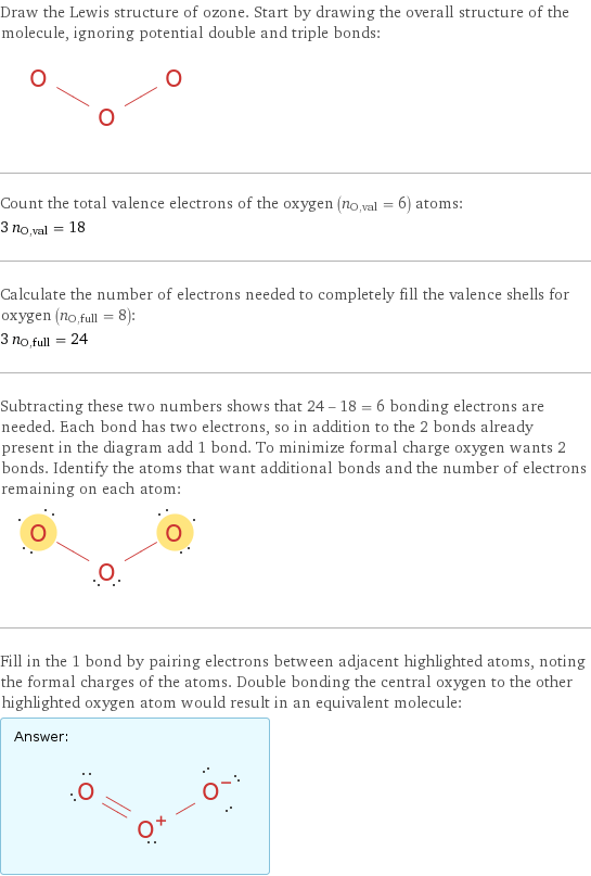 Draw the Lewis structure of ozone. Start by drawing the overall structure of the molecule, ignoring potential double and triple bonds:  Count the total valence electrons of the oxygen (n_O, val = 6) atoms: 3 n_O, val = 18 Calculate the number of electrons needed to completely fill the valence shells for oxygen (n_O, full = 8): 3 n_O, full = 24 Subtracting these two numbers shows that 24 - 18 = 6 bonding electrons are needed. Each bond has two electrons, so in addition to the 2 bonds already present in the diagram add 1 bond. To minimize formal charge oxygen wants 2 bonds. Identify the atoms that want additional bonds and the number of electrons remaining on each atom:  Fill in the 1 bond by pairing electrons between adjacent highlighted atoms, noting the formal charges of the atoms. Double bonding the central oxygen to the other highlighted oxygen atom would result in an equivalent molecule: Answer: |   | 