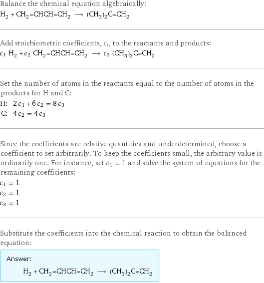 Balance the chemical equation algebraically: H_2 + CH_2=CHCH=CH_2 ⟶ (CH_3)_2C=CH_2 Add stoichiometric coefficients, c_i, to the reactants and products: c_1 H_2 + c_2 CH_2=CHCH=CH_2 ⟶ c_3 (CH_3)_2C=CH_2 Set the number of atoms in the reactants equal to the number of atoms in the products for H and C: H: | 2 c_1 + 6 c_2 = 8 c_3 C: | 4 c_2 = 4 c_3 Since the coefficients are relative quantities and underdetermined, choose a coefficient to set arbitrarily. To keep the coefficients small, the arbitrary value is ordinarily one. For instance, set c_1 = 1 and solve the system of equations for the remaining coefficients: c_1 = 1 c_2 = 1 c_3 = 1 Substitute the coefficients into the chemical reaction to obtain the balanced equation: Answer: |   | H_2 + CH_2=CHCH=CH_2 ⟶ (CH_3)_2C=CH_2