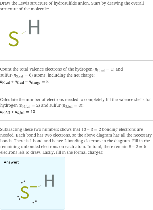 Draw the Lewis structure of hydrosulfide anion. Start by drawing the overall structure of the molecule:  Count the total valence electrons of the hydrogen (n_H, val = 1) and sulfur (n_S, val = 6) atoms, including the net charge: n_H, val + n_S, val - n_charge = 8 Calculate the number of electrons needed to completely fill the valence shells for hydrogen (n_H, full = 2) and sulfur (n_S, full = 8): n_H, full + n_S, full = 10 Subtracting these two numbers shows that 10 - 8 = 2 bonding electrons are needed. Each bond has two electrons, so the above diagram has all the necessary bonds. There is 1 bond and hence 2 bonding electrons in the diagram. Fill in the remaining unbonded electrons on each atom. In total, there remain 8 - 2 = 6 electrons left to draw. Lastly, fill in the formal charges: Answer: |   | 