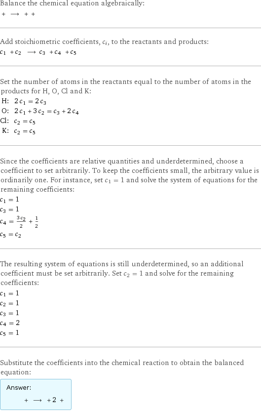 Balance the chemical equation algebraically:  + ⟶ + +  Add stoichiometric coefficients, c_i, to the reactants and products: c_1 + c_2 ⟶ c_3 + c_4 + c_5  Set the number of atoms in the reactants equal to the number of atoms in the products for H, O, Cl and K: H: | 2 c_1 = 2 c_3 O: | 2 c_1 + 3 c_2 = c_3 + 2 c_4 Cl: | c_2 = c_5 K: | c_2 = c_5 Since the coefficients are relative quantities and underdetermined, choose a coefficient to set arbitrarily. To keep the coefficients small, the arbitrary value is ordinarily one. For instance, set c_1 = 1 and solve the system of equations for the remaining coefficients: c_1 = 1 c_3 = 1 c_4 = (3 c_2)/2 + 1/2 c_5 = c_2 The resulting system of equations is still underdetermined, so an additional coefficient must be set arbitrarily. Set c_2 = 1 and solve for the remaining coefficients: c_1 = 1 c_2 = 1 c_3 = 1 c_4 = 2 c_5 = 1 Substitute the coefficients into the chemical reaction to obtain the balanced equation: Answer: |   | + ⟶ + 2 + 