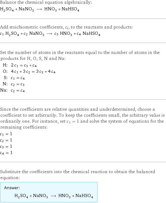 Balance the chemical equation algebraically: H_2SO_4 + NaNO_3 ⟶ HNO_3 + NaHSO_4 Add stoichiometric coefficients, c_i, to the reactants and products: c_1 H_2SO_4 + c_2 NaNO_3 ⟶ c_3 HNO_3 + c_4 NaHSO_4 Set the number of atoms in the reactants equal to the number of atoms in the products for H, O, S, N and Na: H: | 2 c_1 = c_3 + c_4 O: | 4 c_1 + 3 c_2 = 3 c_3 + 4 c_4 S: | c_1 = c_4 N: | c_2 = c_3 Na: | c_2 = c_4 Since the coefficients are relative quantities and underdetermined, choose a coefficient to set arbitrarily. To keep the coefficients small, the arbitrary value is ordinarily one. For instance, set c_1 = 1 and solve the system of equations for the remaining coefficients: c_1 = 1 c_2 = 1 c_3 = 1 c_4 = 1 Substitute the coefficients into the chemical reaction to obtain the balanced equation: Answer: |   | H_2SO_4 + NaNO_3 ⟶ HNO_3 + NaHSO_4