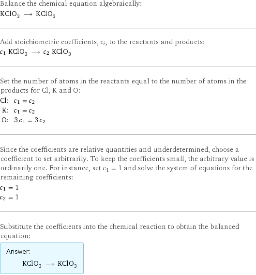 Balance the chemical equation algebraically: KClO_3 ⟶ KClO_3 Add stoichiometric coefficients, c_i, to the reactants and products: c_1 KClO_3 ⟶ c_2 KClO_3 Set the number of atoms in the reactants equal to the number of atoms in the products for Cl, K and O: Cl: | c_1 = c_2 K: | c_1 = c_2 O: | 3 c_1 = 3 c_2 Since the coefficients are relative quantities and underdetermined, choose a coefficient to set arbitrarily. To keep the coefficients small, the arbitrary value is ordinarily one. For instance, set c_1 = 1 and solve the system of equations for the remaining coefficients: c_1 = 1 c_2 = 1 Substitute the coefficients into the chemical reaction to obtain the balanced equation: Answer: |   | KClO_3 ⟶ KClO_3