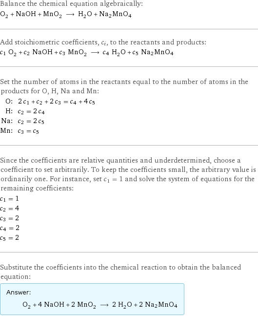 Balance the chemical equation algebraically: O_2 + NaOH + MnO_2 ⟶ H_2O + Na2MnO4 Add stoichiometric coefficients, c_i, to the reactants and products: c_1 O_2 + c_2 NaOH + c_3 MnO_2 ⟶ c_4 H_2O + c_5 Na2MnO4 Set the number of atoms in the reactants equal to the number of atoms in the products for O, H, Na and Mn: O: | 2 c_1 + c_2 + 2 c_3 = c_4 + 4 c_5 H: | c_2 = 2 c_4 Na: | c_2 = 2 c_5 Mn: | c_3 = c_5 Since the coefficients are relative quantities and underdetermined, choose a coefficient to set arbitrarily. To keep the coefficients small, the arbitrary value is ordinarily one. For instance, set c_1 = 1 and solve the system of equations for the remaining coefficients: c_1 = 1 c_2 = 4 c_3 = 2 c_4 = 2 c_5 = 2 Substitute the coefficients into the chemical reaction to obtain the balanced equation: Answer: |   | O_2 + 4 NaOH + 2 MnO_2 ⟶ 2 H_2O + 2 Na2MnO4