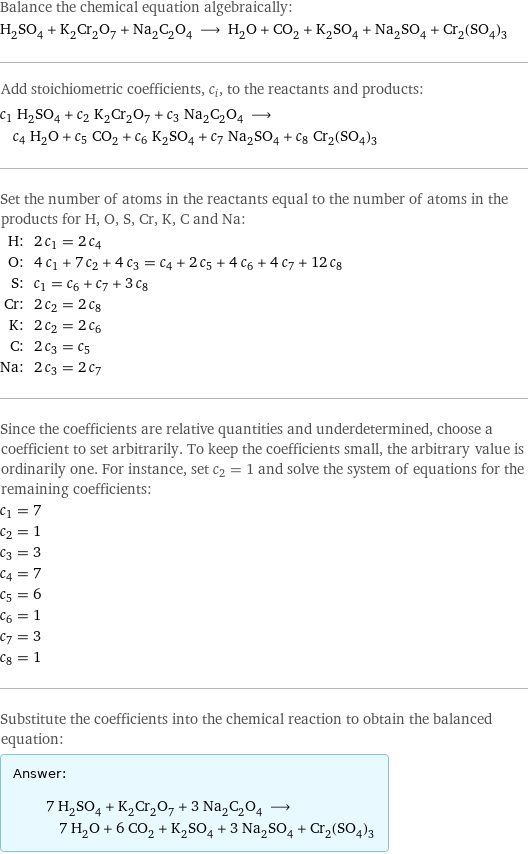 Balance the chemical equation algebraically: H_2SO_4 + K_2Cr_2O_7 + Na_2C_2O_4 ⟶ H_2O + CO_2 + K_2SO_4 + Na_2SO_4 + Cr_2(SO_4)_3 Add stoichiometric coefficients, c_i, to the reactants and products: c_1 H_2SO_4 + c_2 K_2Cr_2O_7 + c_3 Na_2C_2O_4 ⟶ c_4 H_2O + c_5 CO_2 + c_6 K_2SO_4 + c_7 Na_2SO_4 + c_8 Cr_2(SO_4)_3 Set the number of atoms in the reactants equal to the number of atoms in the products for H, O, S, Cr, K, C and Na: H: | 2 c_1 = 2 c_4 O: | 4 c_1 + 7 c_2 + 4 c_3 = c_4 + 2 c_5 + 4 c_6 + 4 c_7 + 12 c_8 S: | c_1 = c_6 + c_7 + 3 c_8 Cr: | 2 c_2 = 2 c_8 K: | 2 c_2 = 2 c_6 C: | 2 c_3 = c_5 Na: | 2 c_3 = 2 c_7 Since the coefficients are relative quantities and underdetermined, choose a coefficient to set arbitrarily. To keep the coefficients small, the arbitrary value is ordinarily one. For instance, set c_2 = 1 and solve the system of equations for the remaining coefficients: c_1 = 7 c_2 = 1 c_3 = 3 c_4 = 7 c_5 = 6 c_6 = 1 c_7 = 3 c_8 = 1 Substitute the coefficients into the chemical reaction to obtain the balanced equation: Answer: |   | 7 H_2SO_4 + K_2Cr_2O_7 + 3 Na_2C_2O_4 ⟶ 7 H_2O + 6 CO_2 + K_2SO_4 + 3 Na_2SO_4 + Cr_2(SO_4)_3