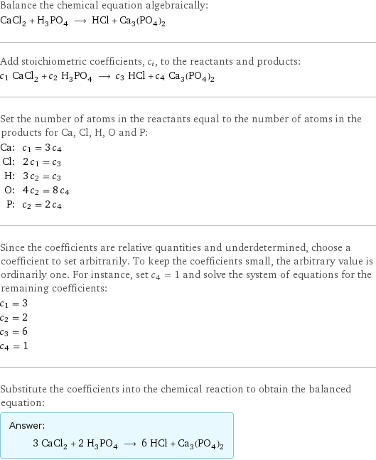 Balance the chemical equation algebraically: CaCl_2 + H_3PO_4 ⟶ HCl + Ca_3(PO_4)_2 Add stoichiometric coefficients, c_i, to the reactants and products: c_1 CaCl_2 + c_2 H_3PO_4 ⟶ c_3 HCl + c_4 Ca_3(PO_4)_2 Set the number of atoms in the reactants equal to the number of atoms in the products for Ca, Cl, H, O and P: Ca: | c_1 = 3 c_4 Cl: | 2 c_1 = c_3 H: | 3 c_2 = c_3 O: | 4 c_2 = 8 c_4 P: | c_2 = 2 c_4 Since the coefficients are relative quantities and underdetermined, choose a coefficient to set arbitrarily. To keep the coefficients small, the arbitrary value is ordinarily one. For instance, set c_4 = 1 and solve the system of equations for the remaining coefficients: c_1 = 3 c_2 = 2 c_3 = 6 c_4 = 1 Substitute the coefficients into the chemical reaction to obtain the balanced equation: Answer: |   | 3 CaCl_2 + 2 H_3PO_4 ⟶ 6 HCl + Ca_3(PO_4)_2