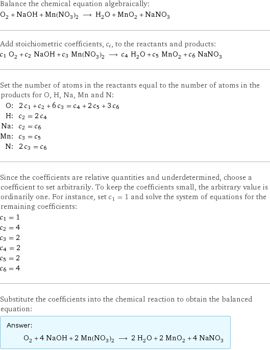 Balance the chemical equation algebraically: O_2 + NaOH + Mn(NO_3)_2 ⟶ H_2O + MnO_2 + NaNO_3 Add stoichiometric coefficients, c_i, to the reactants and products: c_1 O_2 + c_2 NaOH + c_3 Mn(NO_3)_2 ⟶ c_4 H_2O + c_5 MnO_2 + c_6 NaNO_3 Set the number of atoms in the reactants equal to the number of atoms in the products for O, H, Na, Mn and N: O: | 2 c_1 + c_2 + 6 c_3 = c_4 + 2 c_5 + 3 c_6 H: | c_2 = 2 c_4 Na: | c_2 = c_6 Mn: | c_3 = c_5 N: | 2 c_3 = c_6 Since the coefficients are relative quantities and underdetermined, choose a coefficient to set arbitrarily. To keep the coefficients small, the arbitrary value is ordinarily one. For instance, set c_1 = 1 and solve the system of equations for the remaining coefficients: c_1 = 1 c_2 = 4 c_3 = 2 c_4 = 2 c_5 = 2 c_6 = 4 Substitute the coefficients into the chemical reaction to obtain the balanced equation: Answer: |   | O_2 + 4 NaOH + 2 Mn(NO_3)_2 ⟶ 2 H_2O + 2 MnO_2 + 4 NaNO_3